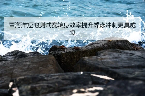 覃海洋短池测试赛转身效率提升蝶泳冲刺更具威胁